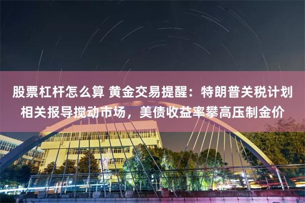 股票杠杆怎么算 黄金交易提醒：特朗普关税计划相关报导搅动市场，美债收益率攀高压制金价