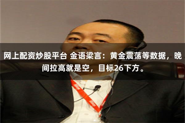 网上配资炒股平台 金语梁言：黄金震荡等数据，晚间拉高就是空，目标26下方。