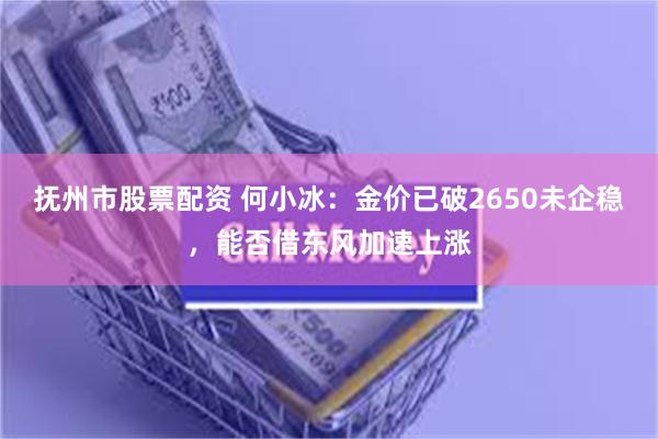 抚州市股票配资 何小冰：金价已破2650未企稳，能否借东风加速上涨