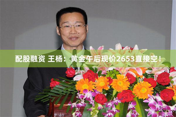 配股融资 王杨：黄金午后现价2653直接空！