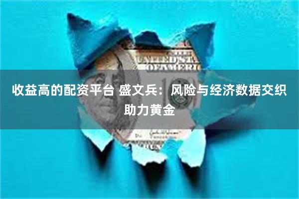 收益高的配资平台 盛文兵：风险与经济数据交织助力黄金