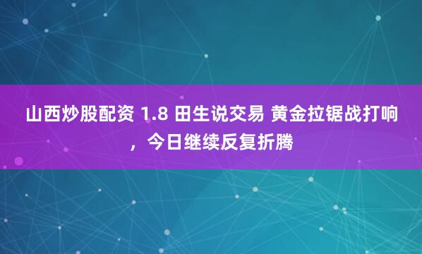 山西炒股配资 1.8 田生说交易 黄金拉锯战打响，今日继续反复折腾