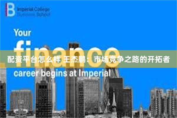 配资平台怎么样 王杰鹏：市场竞争之路的开拓者
