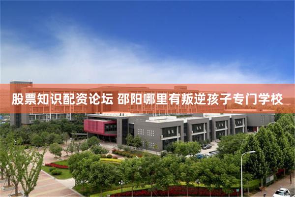 股票知识配资论坛 邵阳哪里有叛逆孩子专门学校