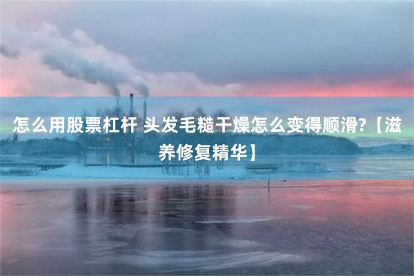 怎么用股票杠杆 头发毛糙干燥怎么变得顺滑?【滋养修复精华】