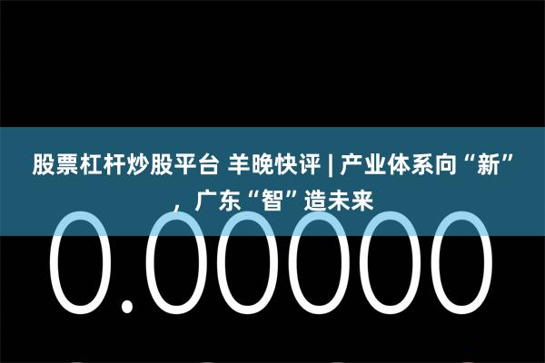 股票杠杆炒股平台 羊晚快评 | 产业体系向“新”，广东“智”造未来