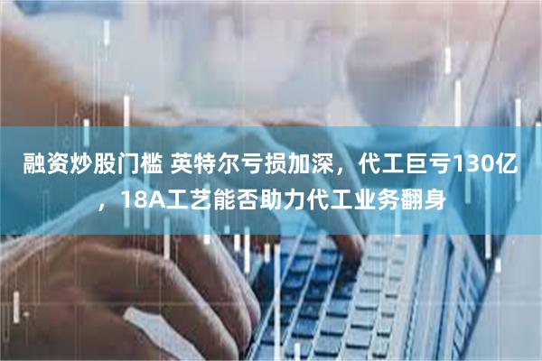 融资炒股门槛 英特尔亏损加深，代工巨亏130亿，18A工艺能否助力代工业务翻身
