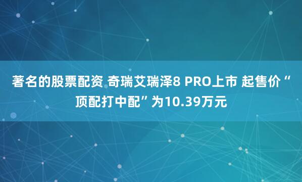 著名的股票配资 奇瑞艾瑞泽8 PRO上市 起售价“顶配打中配”为10.39万元