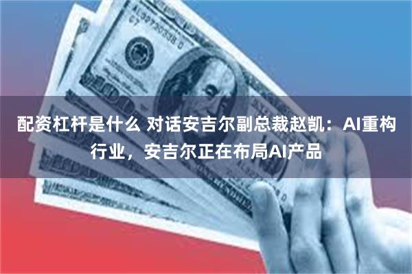 配资杠杆是什么 对话安吉尔副总裁赵凯：AI重构行业，安吉尔正在布局AI产品