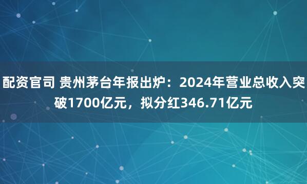 配资官司 贵州茅台年报出炉：2024年营业总收入突破1700亿元，拟分红346.71亿元