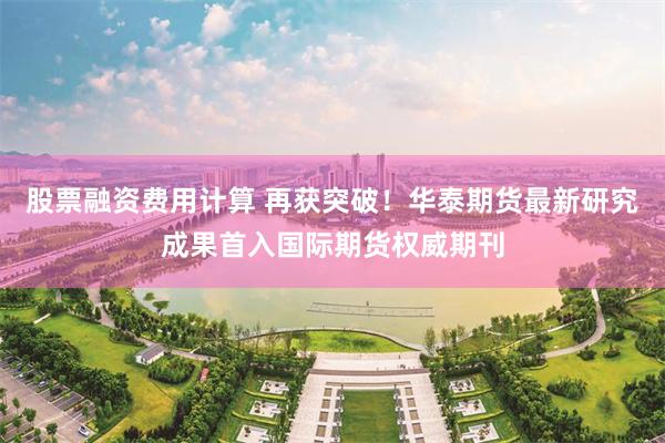 股票融资费用计算 再获突破！华泰期货最新研究成果首入国际期货权威期刊