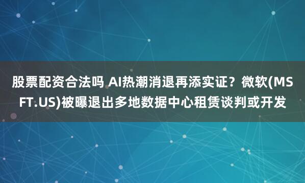 股票配资合法吗 AI热潮消退再添实证？微软(MSFT.US)被曝退出多地数据中心租赁谈判或开发