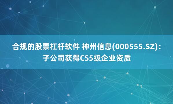 合规的股票杠杆软件 神州信息(000555.SZ)：子公司获得CS5级企业资质