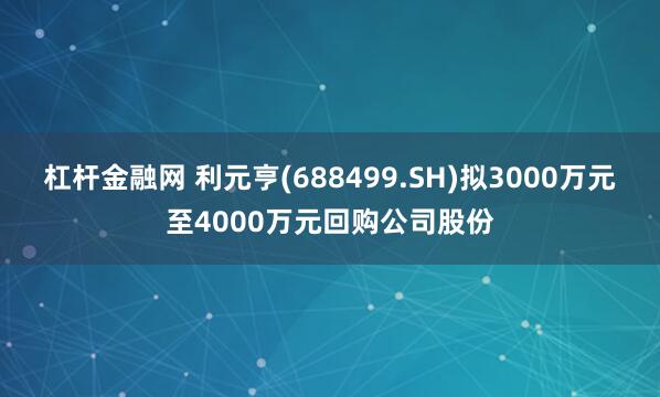 杠杆金融网 利元亨(688499.SH)拟3000万元至4000万元回购公司股份