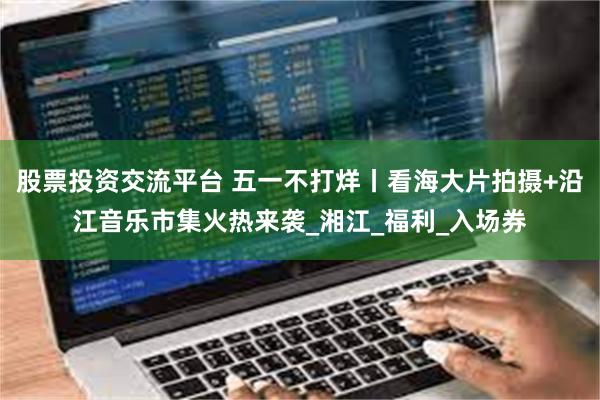 股票投资交流平台 五一不打烊丨看海大片拍摄+沿江音乐市集火热来袭_湘江_福利_入场券