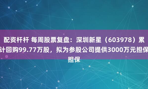 配资杆杆 每周股票复盘：深圳新星（603978）累计回购99.77万股，拟为参股公司提供3000万元担保