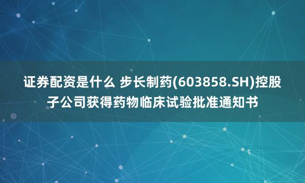 证券配资是什么 步长制药(603858.SH)控股子公司获得药物临床试验批准通知书
