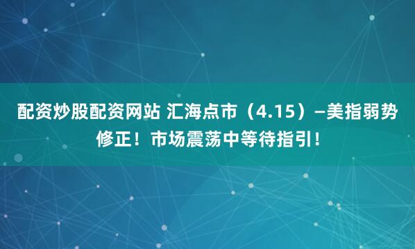 配资炒股配资网站 汇海点市（4.15）—美指弱势修正！市场震荡中等待指引！