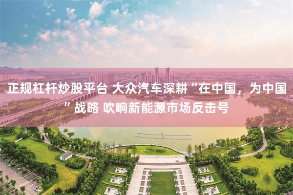 正规杠杆炒股平台 大众汽车深耕“在中国，为中国”战略 吹响新能源市场反击号