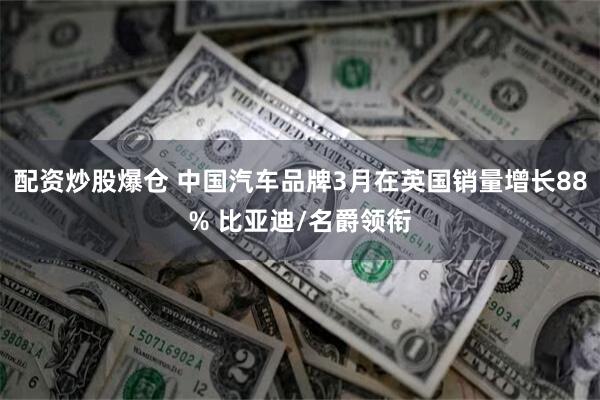 配资炒股爆仓 中国汽车品牌3月在英国销量增长88% 比亚迪/名爵领衔