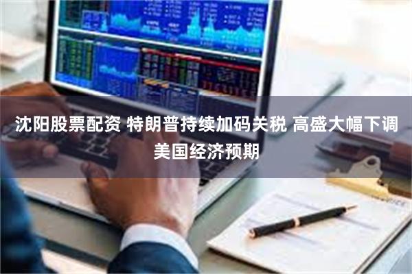 沈阳股票配资 特朗普持续加码关税 高盛大幅下调美国经济预期