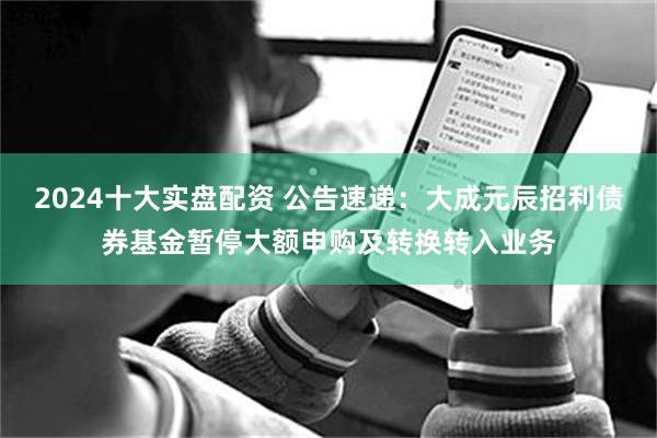2024十大实盘配资 公告速递：大成元辰招利债券基金暂停大额申购及转换转入业务