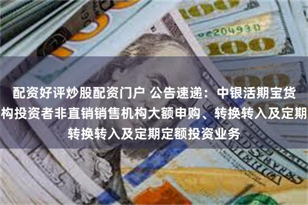 配资好评炒股配资门户 公告速递：中银活期宝货币基金暂停机构投资者非直销销售机构大额申购、转换转入及定期定额投资业务