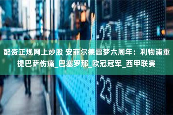配资正规网上炒股 安菲尔德噩梦六周年：利物浦重提巴萨伤痛_巴塞罗那_欧冠冠军_西甲联赛