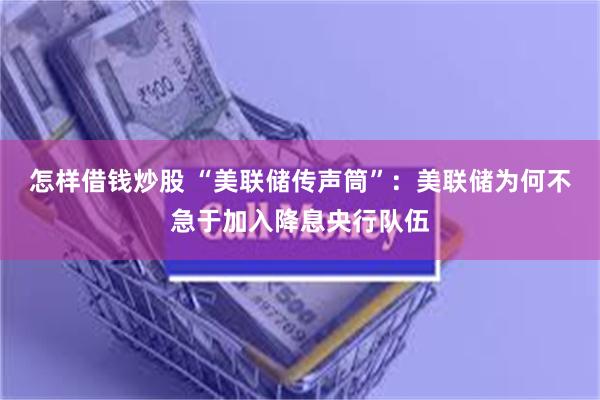怎样借钱炒股 “美联储传声筒”：美联储为何不急于加入降息央行队伍