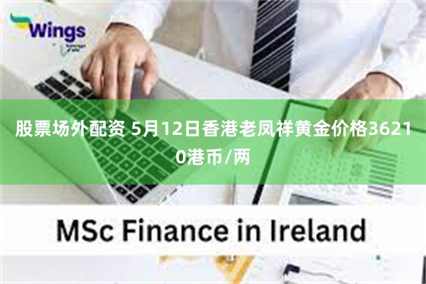 股票场外配资 5月12日香港老凤祥黄金价格36210港币/两