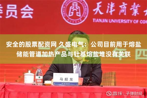 安全的股票配资网 久盛电气：公司目前用于熔盐储能管道加热产品与钍基熔盐堆没有关联