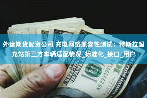 外盘期货配资公司 充电网络兼容性测试：特斯拉超充站第三方车辆适配情况_标准化_接口_用户