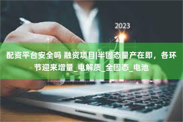 配资平台安全吗 融资项目|半固态量产在即，各环节迎来增量_电解质_全固态_电池