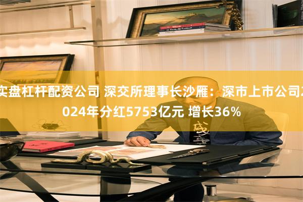 实盘杠杆配资公司 深交所理事长沙雁：深市上市公司2024年分红5753亿元 增长36%