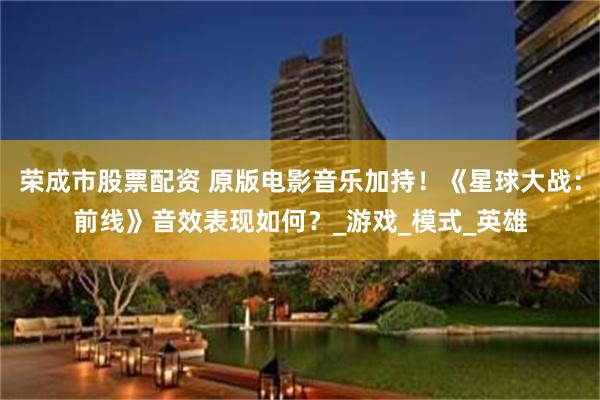 荣成市股票配资 原版电影音乐加持！《星球大战：前线》音效表现如何？_游戏_模式_英雄