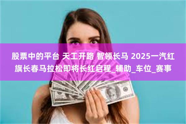 股票中的平台 天工开路 智领长马 2025一汽红旗长春马拉松即将长红启程_辅助_车位_赛事
