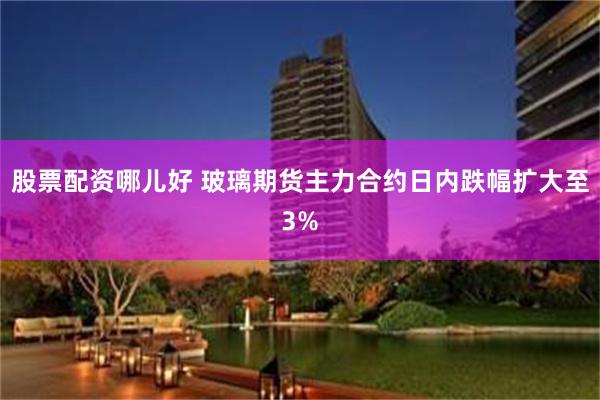 股票配资哪儿好 玻璃期货主力合约日内跌幅扩大至3%
