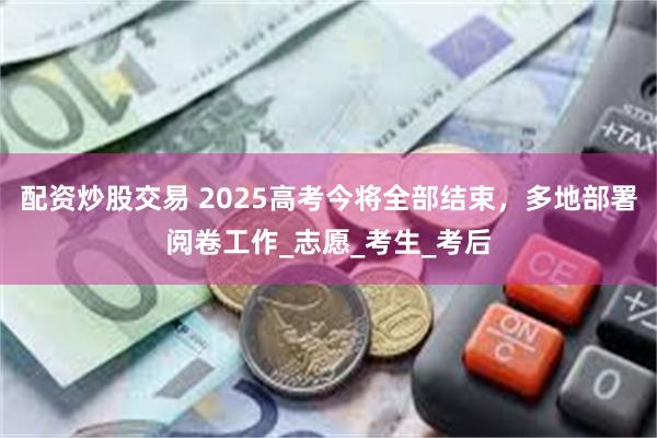 配资炒股交易 2025高考今将全部结束，多地部署阅卷工作_志愿_考生_考后