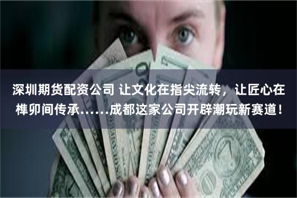 深圳期货配资公司 让文化在指尖流转，让匠心在榫卯间传承……成都这家公司开辟潮玩新赛道！