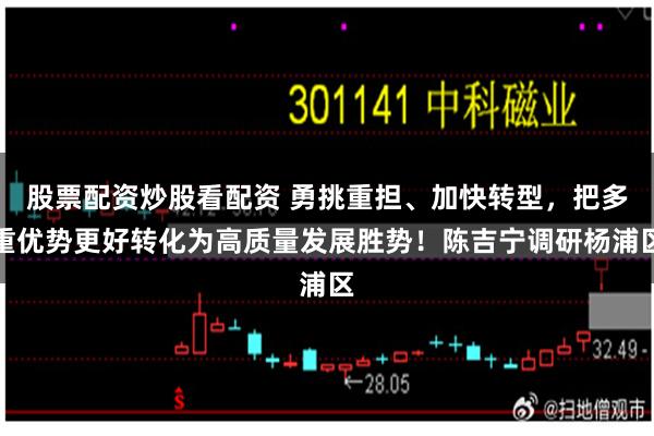 股票配资炒股看配资 勇挑重担、加快转型，把多重优势更好转化为高质量发展胜势！陈吉宁调研杨浦区