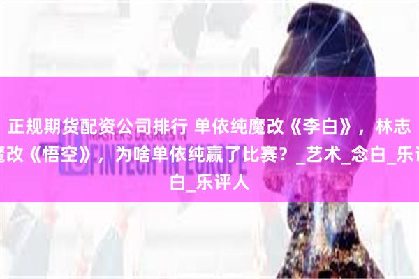 正规期货配资公司排行 单依纯魔改《李白》，林志炫魔改《悟空》，为啥单依纯赢了比赛？_艺术_念白_乐评人