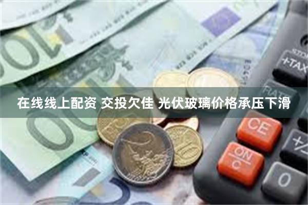 在线线上配资 交投欠佳 光伏玻璃价格承压下滑
