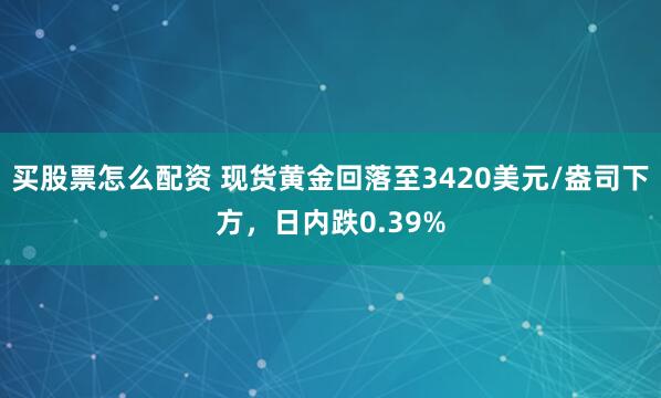 买股票怎么配资 现货黄金回落至3420美元/盎司下方，日内跌0.39%