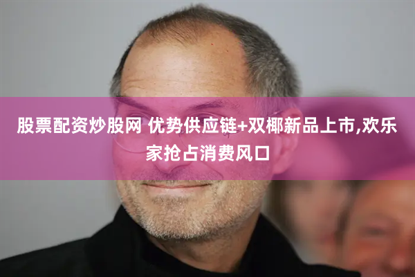 股票配资炒股网 优势供应链+双椰新品上市,欢乐家抢占消费风口