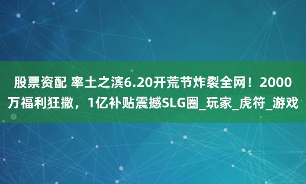 股票资配 率土之滨6.20开荒节炸裂全网！2000万福利狂撒，1亿补贴震撼SLG圈_玩家_虎符_游戏