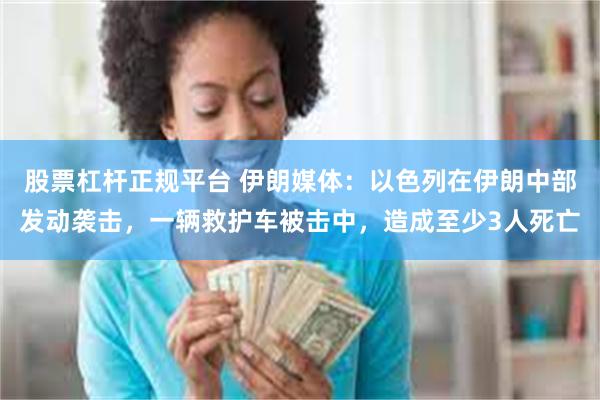 股票杠杆正规平台 伊朗媒体：以色列在伊朗中部发动袭击，一辆救护车被击中，造成至少3人死亡
