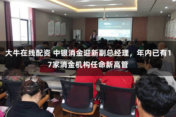 大牛在线配资 中银消金迎新副总经理，年内已有17家消金机构任命新高管
