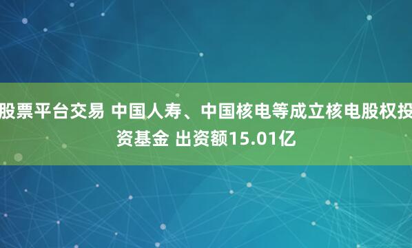 股票平台交易 中国人寿、中国核电等成立核电股权投资基金 出资额15.01亿