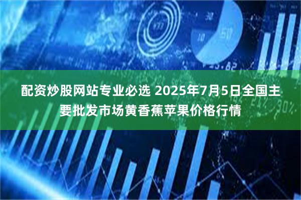 配资炒股网站专业必选 2025年7月5日全国主要批发市场黄香蕉苹果价格行情
