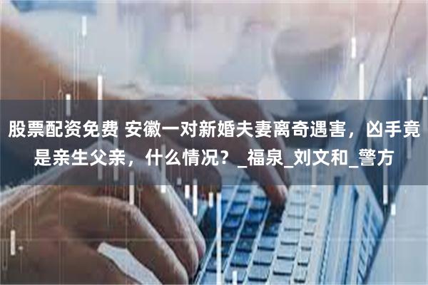 股票配资免费 安徽一对新婚夫妻离奇遇害，凶手竟是亲生父亲，什么情况？_福泉_刘文和_警方